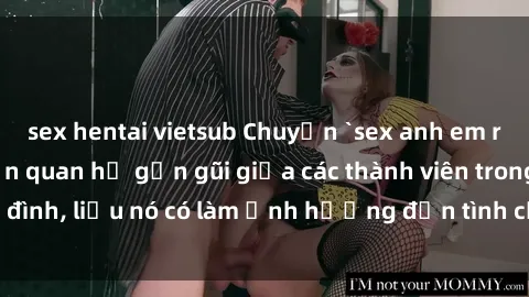 sex hentai vietsub Chuyện `sex anh em ruột` - Đề cập đến quan hệ gần gũi giữa các thành viên trong gia đình, liệu nó có làm ảnh hưởng đến tình cảm gia đình hay không?