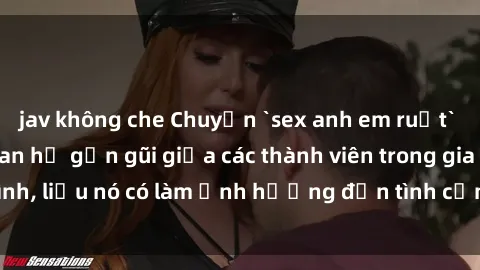 jav không che Chuyện `sex anh em ruột` - Đề cập đến quan hệ gần gũi giữa các thành viên trong gia đình, liệu nó có làm ảnh hưởng đến tình cảm gia đình hay không?