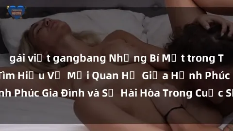 gái việt gangbang Những Bí Mật trong Tình Dục Gia Đình: Tìm Hiểu Về Mối Quan Hệ Giữa Hạnh Phúc Gia Đình và Sự Hài Hòa Trong Cuộc Sống Tình Dục