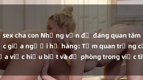 sex cha con Những vấn đề đáng quan tâm về quan hệ tình dục giữa người họ hàng: Tầm quan trọng của việc hiểu biết và đề phòng trong việc tiếp xúc trong gia đình.