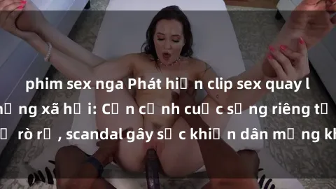 phim sex nga Phát hiện clip sex quay lén hot nhất trên mạng xã hội: Cận cảnh cuộc sống riêng tư bị rò rỉ, scandal gây sốc khiến dân mạng không khỏi bàng hoàng