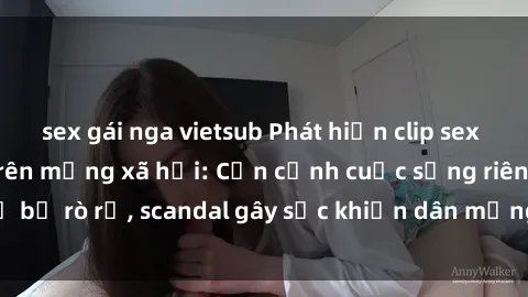 sex gái nga vietsub Phát hiện clip sex quay lén hot nhất trên mạng xã hội: Cận cảnh cuộc sống riêng tư bị rò rỉ, scandal gây sốc khiến dân mạng không khỏi bàng hoàng