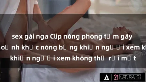 sex gái nga Clip nóng phòng tắm gây sốt: Cận cảnh khoảnh khắc nóng bỏng khiến người xem không thể rời mắt