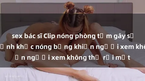 sex bác sĩ Clip nóng phòng tắm gây sốt: Cận cảnh khoảnh khắc nóng bỏng khiến người xem không thể rời mắt