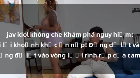 jav idol không che Khám phá nguy hiểm: sex camera ẩn ghi lại khoảnh khắc ẩn nấp! Đừng để lọt vào vòng lưới rình rập của camera ẩn!