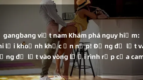 gangbang việt nam Khám phá nguy hiểm: sex camera ẩn ghi lại khoảnh khắc ẩn nấp! Đừng để lọt vào vòng lưới rình rập của camera ẩn!