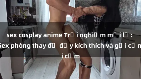 sex cosplay anime Trải nghiệm mới lạ: Sex phòng thay đồ đầy kích thích và gợi cảm