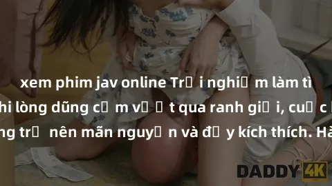 xem phim jav online Trải nghiệm làm tình ngoài đường: Khi lòng dũng cảm vượt qua ranh giới, cuộc hẹn nơi công cộng trở nên mãn nguyện và đầy kích thích. Hành vi nguy hiểm, nhưng cũng tạo nên cảm giác 