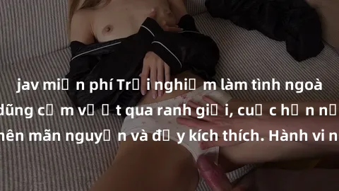 jav miễn phí Trải nghiệm làm tình ngoài đường: Khi lòng dũng cảm vượt qua ranh giới, cuộc hẹn nơi công cộng trở nên mãn nguyện và đầy kích thích. Hành vi nguy hiểm, nhưng cũng tạo nên cảm giác mới mẻ 