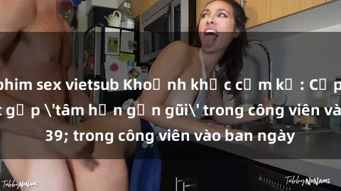 phim sex vietsub Khoảnh khắc cấm kỵ: Cặp đôi bị bắt gặp 'tâm hồn gần gũi' trong công viên vào ban ngày