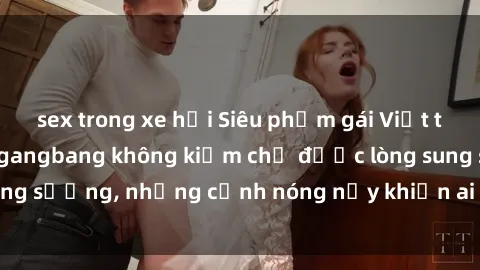 sex trong xe hơi Siêu phẩm gái Việt tham gia trong buổi gangbang không kiềm chế được lòng sung sướng, những cảnh nóng nảy khiến ai cũng phải mãn nhãn