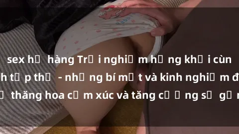 sex họ hàng Trải nghiệm hứng khởi cùng với việc làm tình tập thể - những bí mật và kinh nghiệm để thăng hoa cảm xúc và tăng cường sự gắn kết trong mối quan hệ