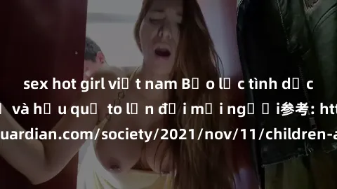 sex hot girl việt nam Bạo lực tình dục trong nhóm: nguy cơ và hậu quả to lớn đối mọi người参考: https://www.theguardian.com/society/2021/nov/11/children-as-young-as-four-are-being-sexually-abused-by-gro