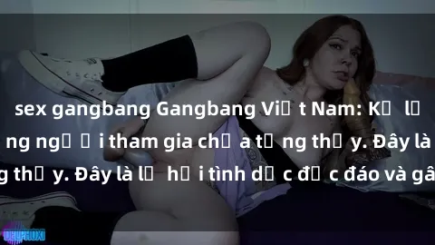 sex gangbang Gangbang Việt Nam: Kỷ lục mới với số lượng người tham gia chưa từng thấy. Đây là lễ hội tình dục độc đáo và gây sốc.