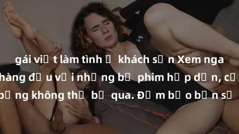 gái việt làm tình ở khách sạn Xem ngay phim sex bukkake hàng đầu với những bộ phim hấp dẫn, cảnh quay nóng bỏng không thể bỏ qua. Đảm bảo bạn sẽ hài lòng với trải nghiệm mới lạ này!