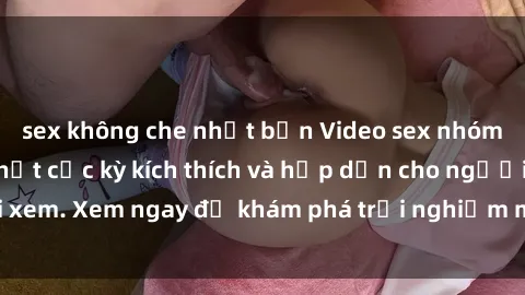 sex không che nhật bản Video sex nhóm không che mới nhất cực kỳ kích thích và hấp dẫn cho người xem. Xem ngay để khám phá trải nghiệm mới lạ và đầy bất ngờ!