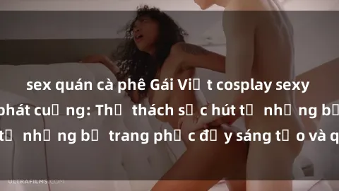 sex quán cà phê Gái Việt cosplay sexy khiến fan hâm mộ phát cuồng: Thử thách sức hút từ những bộ trang phục đầy sáng tạo và quyến rũ!