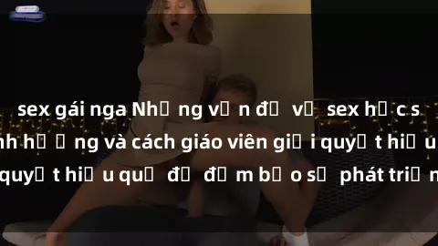 sex gái nga Những vấn đề về sex học sinh: Các yếu tố ảnh hưởng và cách giáo viên giải quyết hiệu quả để đảm bảo sự phát triển toàn diện.