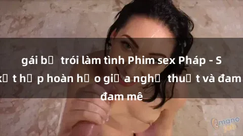 gái bị trói làm tình Phim sex Pháp - Sự kết hợp hoàn hảo giữa nghệ thuật và đam mê