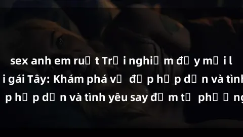 sex anh em ruột Trải nghiệm đầy mới lạ khi quan hệ với gái Tây: Khám phá vẻ đẹp hấp dẫn và tình yêu say đắm từ phương Tây