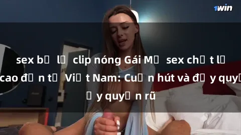 sex bị lộ clip nóng Gái Mỹ sex chất lượng cao đến từ Việt Nam: Cuốn hút và đầy quyến rũ