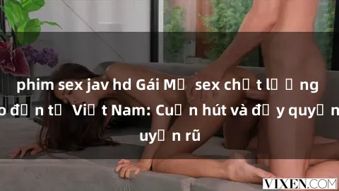 phim sex jav hd Gái Mỹ sex chất lượng cao đến từ Việt Nam: Cuốn hút và đầy quyến rũ