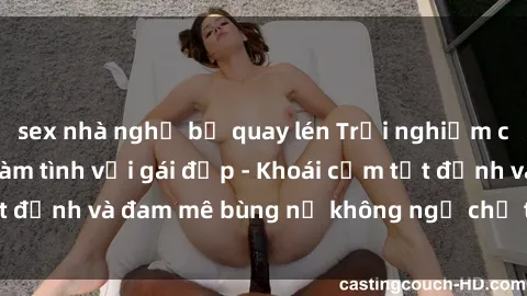 sex nhà nghỉ bị quay lén Trải nghiệm cực kỳ thú vị khi làm tình với gái đẹp - Khoái cảm tột đỉnh và đam mê bùng nổ không ngờ chỉ trong một đêm!