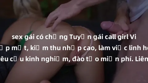 sex gái có chồng Tuyển gái call girl Việt Nam gợi cảm, đẹp mắt, kiếm thu nhập cao, làm việc linh hoạt, không yêu cầu kinh nghiệm, đào tạo miễn phí. Liên hệ ngay để biết thêm chi tiết!