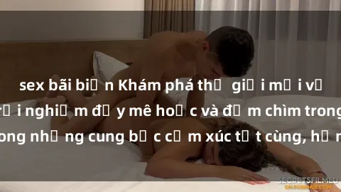 sex bãi biển Khám phá thế giới mới với sex người lớn: trải nghiệm đầy mê hoặc và đắm chìm trong những cung bậc cảm xúc tột cùng, hứng khởi và cuốn hút.
