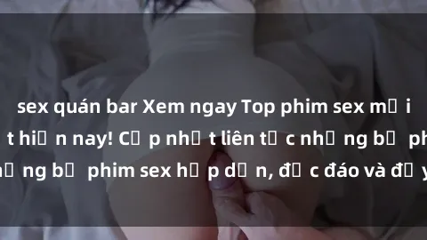 sex quán bar Xem ngay Top phim sex mới nhất đang hot nhất hiện nay! Cập nhật liên tục những bộ phim sex hấp dẫn, độc đáo và đầy kích thích.