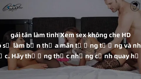 gái tân làm tình Xem sex không che HD miễn phí đảm bảo sẽ làm bạn thỏa mãn tưởng tượng và nhu cầu tình dục. Hãy thưởng thức những cảnh quay hấp dẫn và mãnh liệt ngay bây giờ!