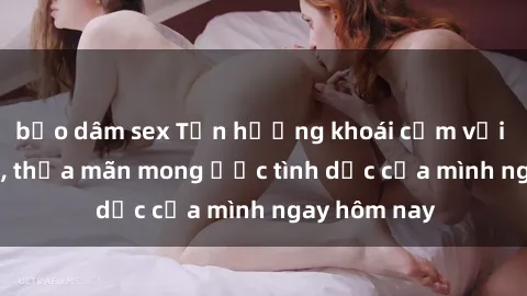 bạo dâm sex Tận hưởng khoái cảm với gái xinh sex, thỏa mãn mong ước tình dục của mình ngay hôm nay