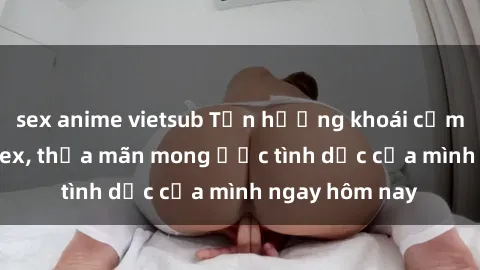 sex anime vietsub Tận hưởng khoái cảm với gái xinh sex, thỏa mãn mong ước tình dục của mình ngay hôm nay