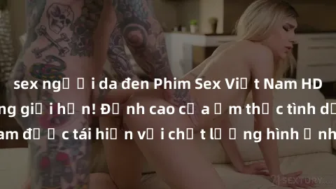 sex người da đen Phim Sex Việt Nam HD - Xem ngay và không giới hạn! Đỉnh cao của ẩm thực tình dục Việt Nam được tái hiện với chất lượng hình ảnh sắc nét. Hãy thưởng thức ngay!
