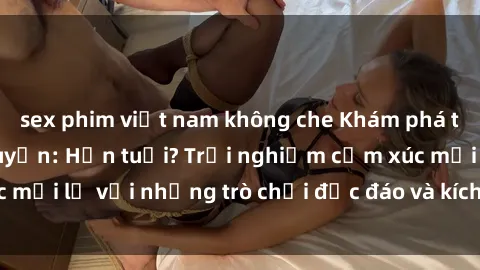 sex phim việt nam không che Khám phá thế giới sex trực tuyến: Hơn tuổi? Trải nghiệm cảm xúc mới lạ với những trò chơi độc đáo và kích thích người lớn
