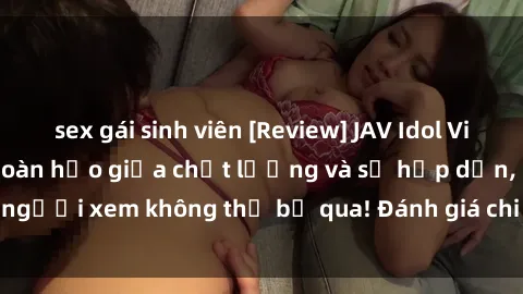 sex gái sinh viên [Review] JAV Idol Vietsub: Sự kết hợp hoàn hảo giữa chất lượng và sự hấp dẫn, người xem không thể bỏ qua! Đánh giá chi tiết về ứng dụng này!
