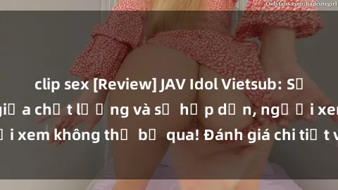 clip sex [Review] JAV Idol Vietsub: Sự kết hợp hoàn hảo giữa chất lượng và sự hấp dẫn, người xem không thể bỏ qua! Đánh giá chi tiết về ứng dụng này!