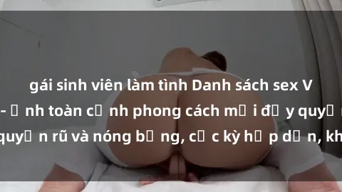 gái sinh viên làm tình Danh sách sex Việt Nam không che - Ảnh toàn cảnh phong cách mới đầy quyến rũ và nóng bỏng, cực kỳ hấp dẫn, không thể bỏ qua!