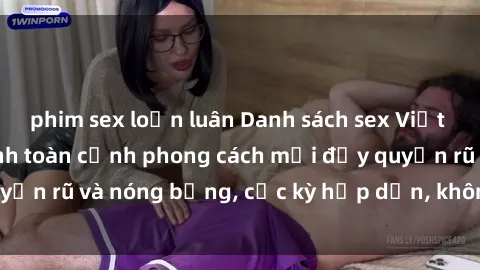 phim sex loạn luân Danh sách sex Việt Nam không che - Ảnh toàn cảnh phong cách mới đầy quyến rũ và nóng bỏng, cực kỳ hấp dẫn, không thể bỏ qua!
