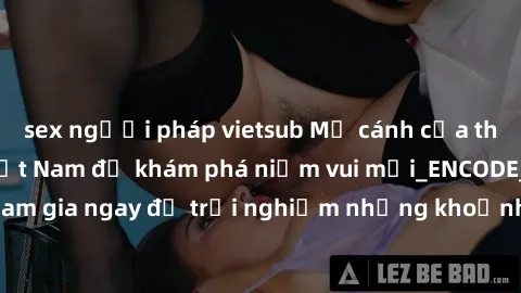 sex người pháp vietsub Mở cánh cửa thế giới sex MILF Việt Nam để khám phá niềm vui mới_ENCODE_. Hãy tham gia ngay để trải nghiệm những khoảnh khắc đầy kích thích và đam mê.