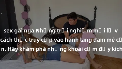 sex gái nga Những trải nghiệm mới lạ với sex tập thể và cách thức truy cập vào hành lang đam mê của bạn. Hãy khám phá những khoái cảm đầy kích thích với tập thể hấp dẫn!