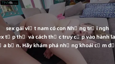 sex gái việt nam có con Những trải nghiệm mới lạ với sex tập thể và cách thức truy cập vào hành lang đam mê của bạn. Hãy khám phá những khoái cảm đầy kích thích với tập thể hấp dẫn!
