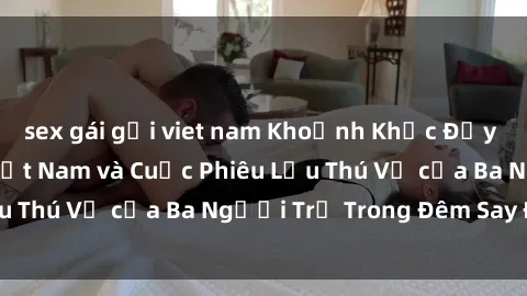 sex gái gọi viet nam Khoảnh Khắc Đầy Kịch Tính: Sex  Việt Nam và Cuộc Phiêu Lưu Thú Vị của Ba Người Trẻ Trong Đêm Say Đắm