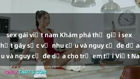 sex gái việt nam Khám phá thế giới sex loli Việt Nam: Sự thật gây sốc về nhu cầu và nguy cơ đe dọa cho trẻ em tại Việt Nam