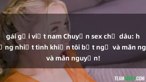 gái gọi việt nam Chuyện sex chị dâu: hành động nhiệt tình khiến tôi bất ngờ và mãn nguyện!