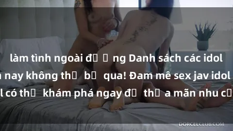 làm tình ngoài đường Danh sách các idol JAV hot nhất hiện nay không thể bỏ qua! Đam mê sex jav idol có thể khám phá ngay để thỏa mãn nhu cầu giải trí của mình!
